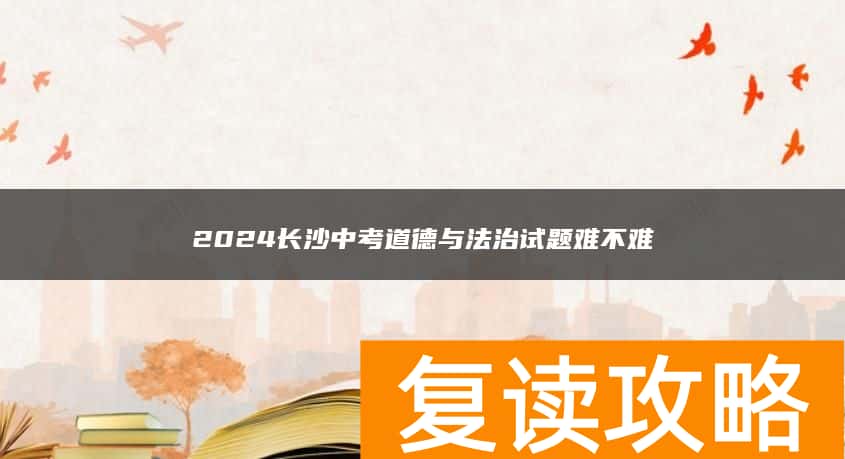 2024长沙中考道德与法治试题难不难